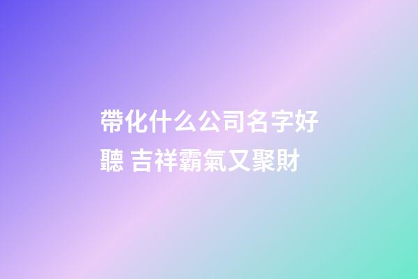 帶化什么公司名字好聽 吉祥霸氣又聚財-第1張-公司起名-玄機派